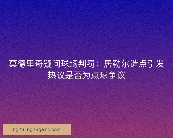 莫德里奇疑问球场判罚:居勒尔造点引发热议是否为点球争议 莫德里奇疑问球场判罚:居勒尔造点引发热议是否为点球争议