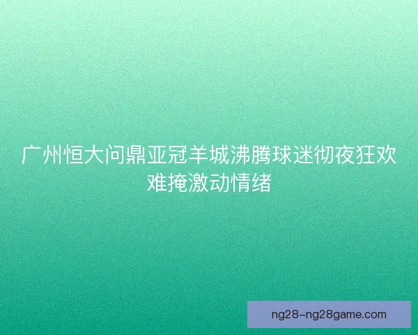 广州恒大问鼎亚冠羊城沸腾球迷彻夜狂欢难掩激动情绪