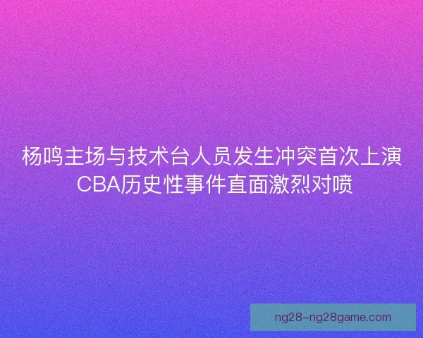 杨鸣主场与技术台人员发生冲突首次上演 CBA历史性事件直面激烈对喷