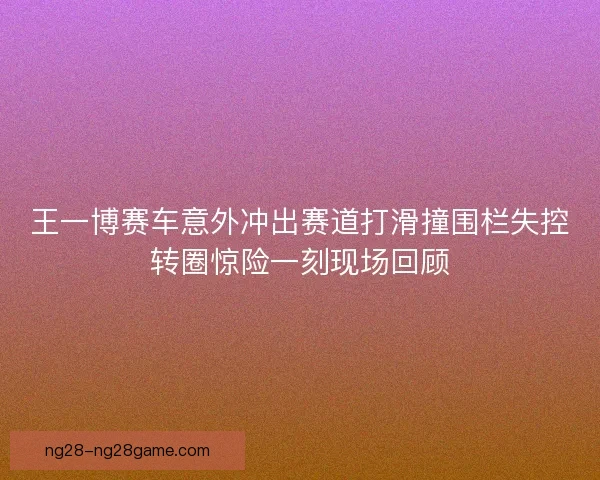 王一博赛车意外冲出赛道打滑撞围栏失控转圈惊险一刻现场回顾