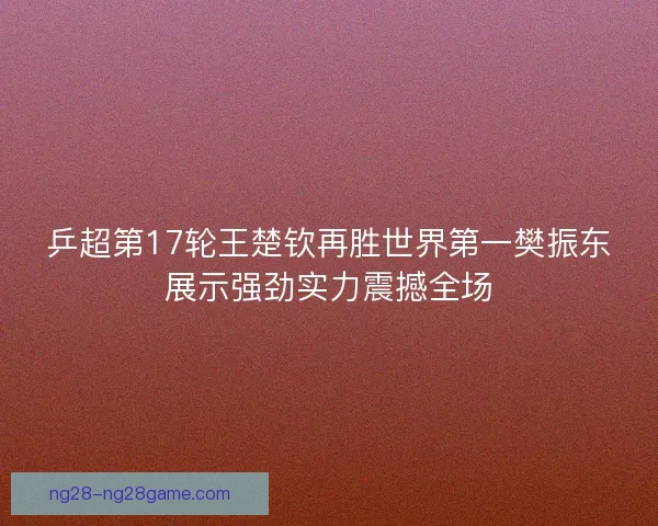 乒超第17轮王楚钦再胜世界第一樊振东展示强劲实力震撼全场