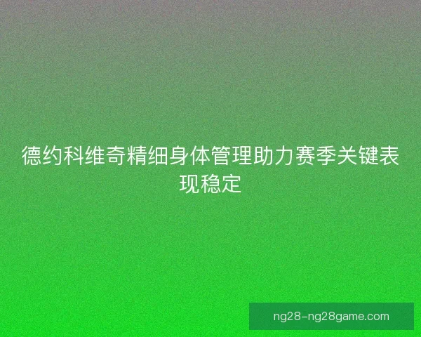 德约科维奇精细身体管理助力赛季关键表现稳定