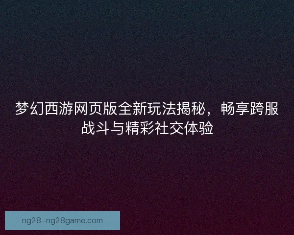 梦幻西游网页版全新玩法揭秘，畅享跨服战斗与精彩社交体验