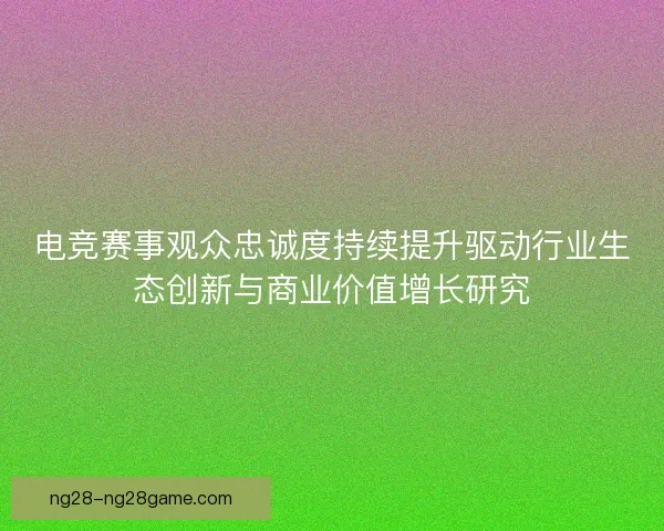 电竞赛事观众忠诚度持续提升驱动行业生态创新与商业价值增长研究