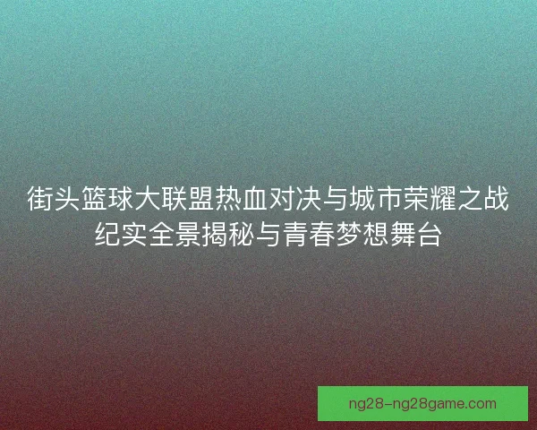 街头篮球大联盟热血对决与城市荣耀之战纪实全景揭秘与青春梦想舞台