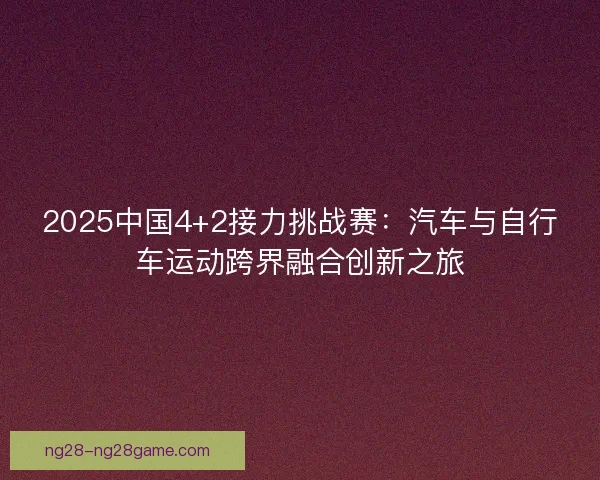 2025中国4+2接力挑战赛：汽车与自行车运动跨界融合创新之旅