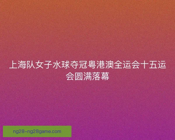 上海队女子水球夺冠粤港澳全运会十五运会圆满落幕