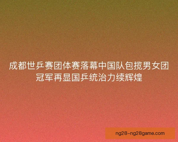 成都世乒赛团体赛落幕中国队包揽男女团冠军再显国乒统治力续辉煌