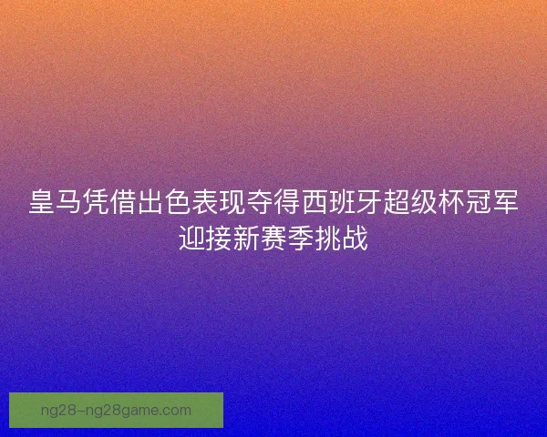 皇马凭借出色表现夺得西班牙超级杯冠军迎接新赛季挑战