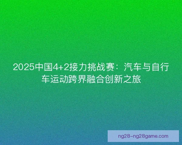 2025中国4+2接力挑战赛：汽车与自行车运动跨界融合创新之旅