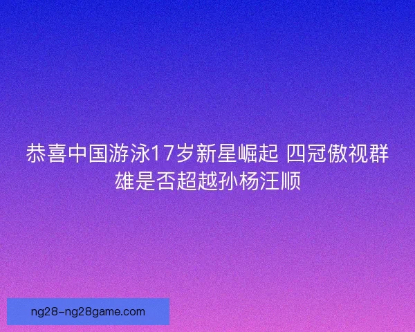 恭喜中国游泳17岁新星崛起 四冠傲视群雄是否超越孙杨汪顺