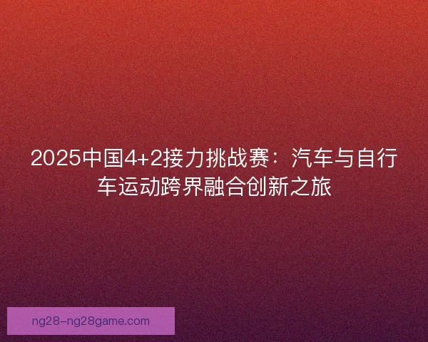 2025中国4+2接力挑战赛:汽车与自行车运动跨界融合创新之旅 2025中国4+2接力挑战赛:汽车与自行车运动跨界融合创新之旅