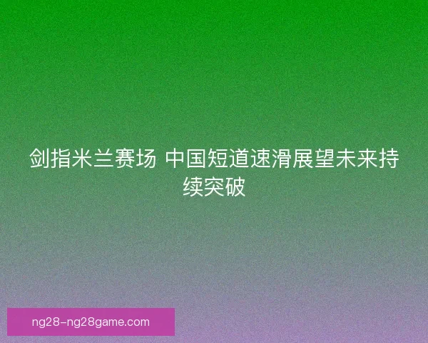 剑指米兰赛场 中国短道速滑展望未来持续突破