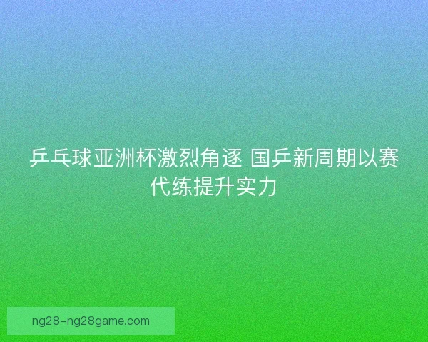 乒乓球亚洲杯激烈角逐 国乒新周期以赛代练提升实力