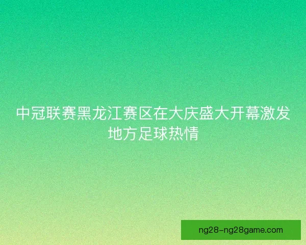 中冠联赛黑龙江赛区在大庆盛大开幕激发地方足球热情