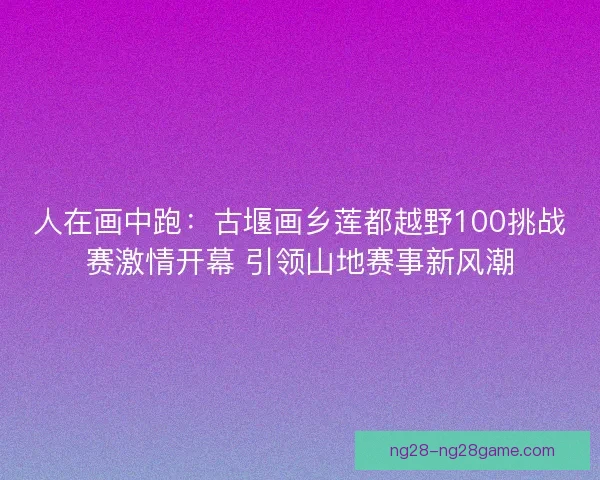 人在画中跑：古堰画乡莲都越野100挑战赛激情开幕 引领山地赛事新风潮