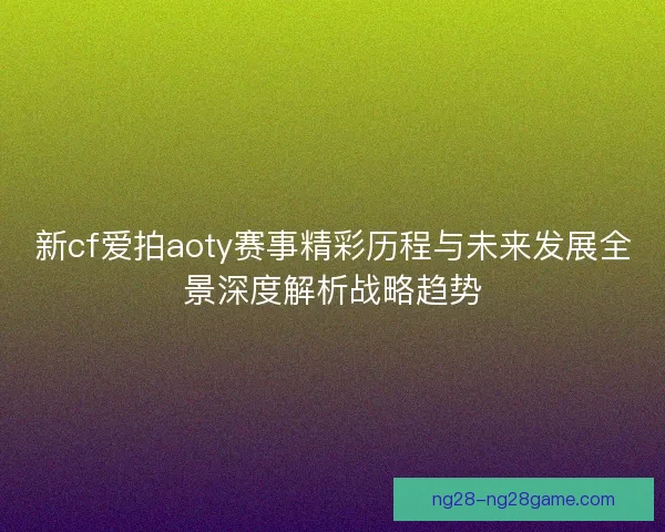 新cf爱拍aoty赛事精彩历程与未来发展全景深度解析战略趋势