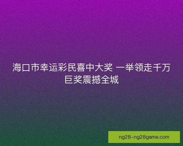 海口市幸运彩民喜中大奖 一举领走千万巨奖震撼全城