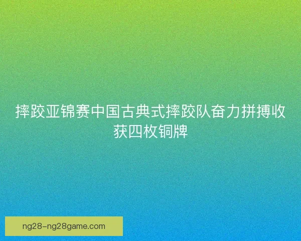 摔跤亚锦赛中国古典式摔跤队奋力拼搏收获四枚铜牌